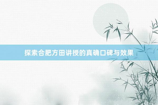 探索合肥方田讲授的真确口碑与效果