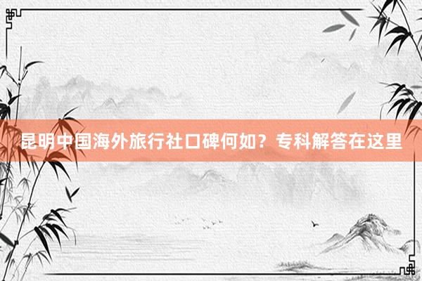 昆明中国海外旅行社口碑何如？专科解答在这里
