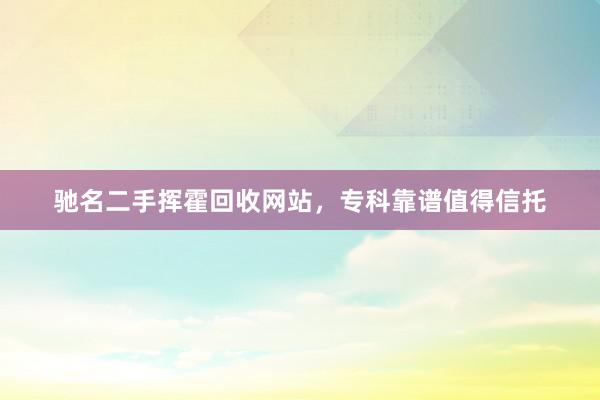 驰名二手挥霍回收网站，专科靠谱值得信托